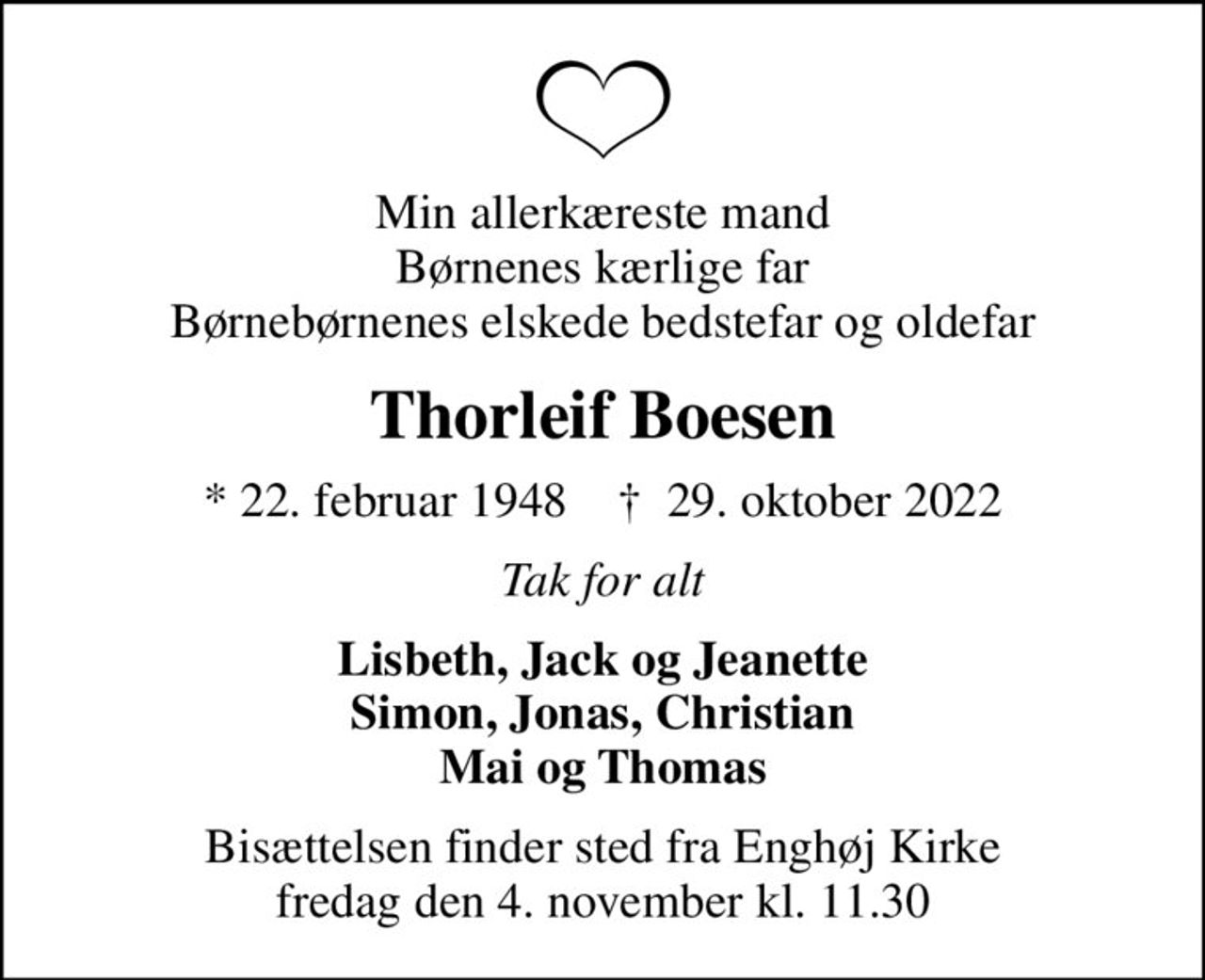 Min allerkæreste mand Børnenes kærlige far Børnebørnenes elskede bedstefar og oldefar
Thorleif Boesen
* 22. februar 1948    ✝ 29. oktober 2022
Tak for alt
Lisbeth, Jack og Jeanette Simon, Jonas, Christian Mai og Thomas
Bisættelsen finder sted fra Enghøj Kirke  fredag den 4. november kl. 11.30