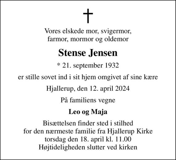 Vores elskede mor, svigermor, farmor, mormor og oldemor
Stense Jensen
* 21. september 1932
er stille sovet ind i sit hjem omgivet af sine kære
Hjallerup, den 12. april 2024
På familiens vegne
Leo og Maja
Bisættelsen finder sted i stilhed for den nærmeste familie fra Hjallerup Kirke torsdag den 18. april kl. 11.00 Højtideligheden slutter ved kirken