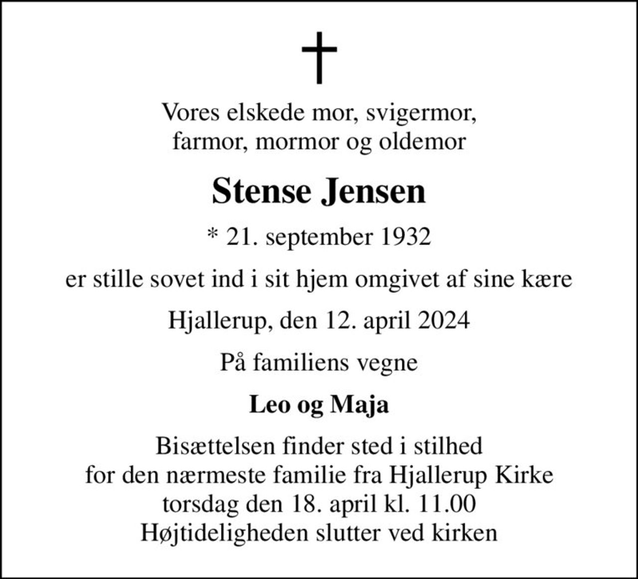Vores elskede mor, svigermor, farmor, mormor og oldemor
Stense Jensen
* 21. september 1932
er stille sovet ind i sit hjem omgivet af sine kære
Hjallerup, den 12. april 2024
På familiens vegne
Leo og Maja
Bisættelsen finder sted i stilhed for den nærmeste familie fra Hjallerup Kirke torsdag den 18. april kl. 11.00 Højtideligheden slutter ved kirken