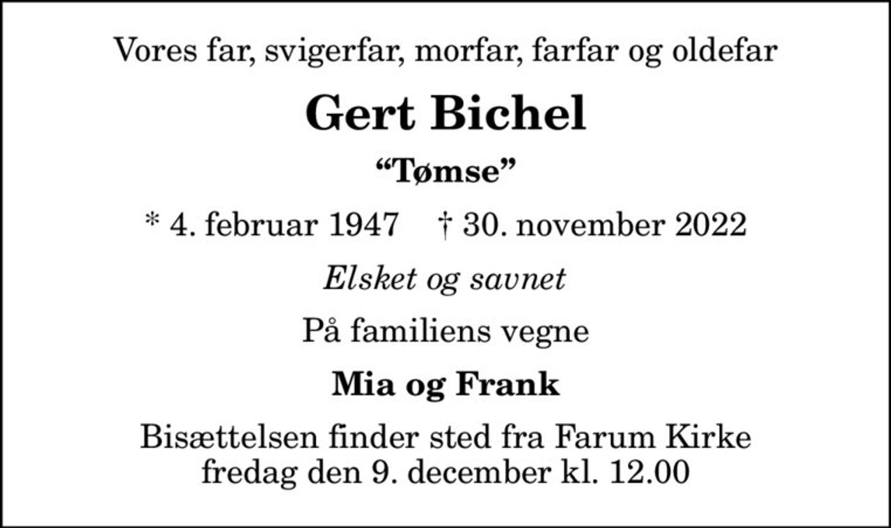 Vores far, svigerfar, morfar, farfar og oldefar
Gert Bichel
Tømse
* 4. februar 1947    ✝ 30. november 2022
Elsket og savnet
På familiens vegne
Mia og Frank
Bisættelsen finder sted fra Farum Kirke  fredag den 9. december kl. 12.00