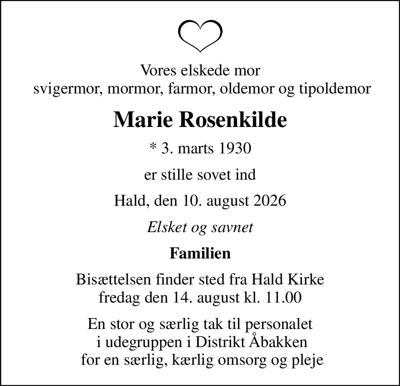 Vores elskede mor  svigermor, mormor, farmor, oldemor og tipoldemor
Marie Rosenkilde
* 3. marts 1930
er stille sovet ind
Hald, den 10. august 2026
Elsket og savnet
Familien
Bisættelsen finder sted fra Hald Kirke  fredag den 14. august kl. 11.00 
En stor og særlig tak til personalet  i udegruppen i Distrikt Åbakken  for en særlig, kærlig omsorg og pleje