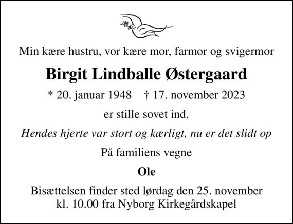 Min kære hustru, vor kære mor, farmor og svigermor
Birgit Lindballe Østergaard
* 20. januar 1948    &#x271d; 17. november 2023
er stille sovet ind.
Hendes hjerte var stort og kærligt, nu er det slidt op
På familiens vegne
Ole
Bisættelsen finder sted lørdag den 25. november kl. 10.00 fra Nyborg Kirkegårdskapel