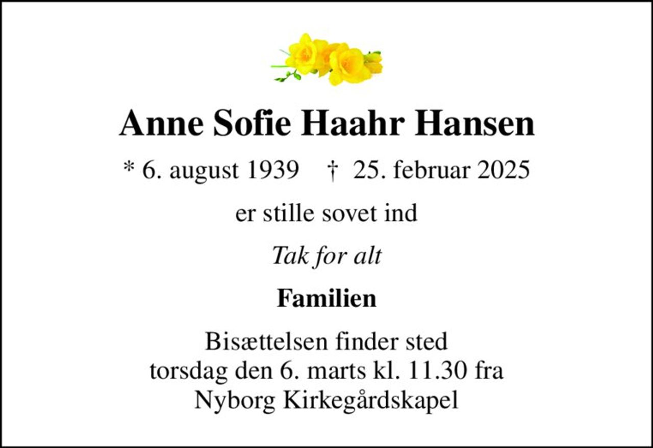 Anne Sofie Haahr Hansen
* 6. august 1939    ✝ 25. februar 2025
er stille sovet ind
Tak for alt
Familien
Bisættelsen finder sted torsdag den 6. marts kl. 11.30 fra Nyborg Kirkegårdskapel