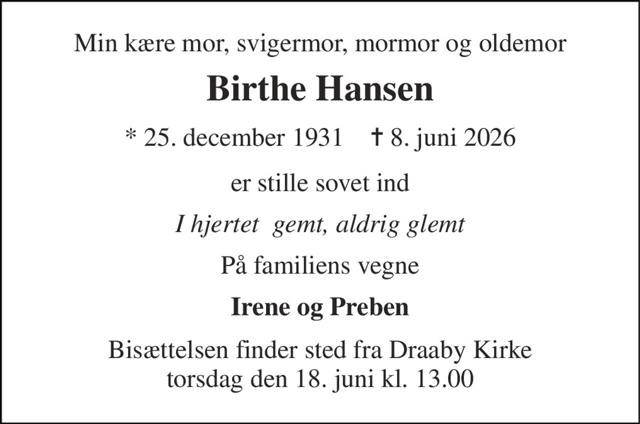 Min kære mor, svigermor, mormor og oldemor 
Birthe Hansen 
* 25. december 1931    ✝ 8. juni 2026 
er stille sovet ind 
I hjertet  gemt, aldrig glemt 
På familiens vegne 
Irene og Preben 
Bisættelsen finder sted fra Draaby Kirke torsdag den 18. juni kl. 13.00