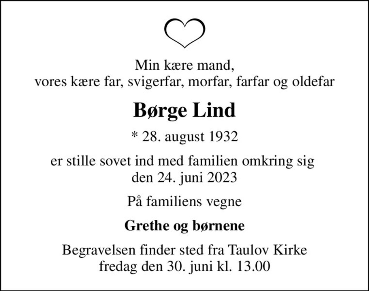 Min kære mand, vores kære far, svigerfar, morfar, farfar og oldefar
Børge Lind
* 28. august 1932
er stille sovet ind med familien omkring sig  den 24. juni 2023
På familiens vegne
Grethe og børnene
Begravelsen finder sted fra Taulov Kirke  fredag den 30. juni kl. 13.00