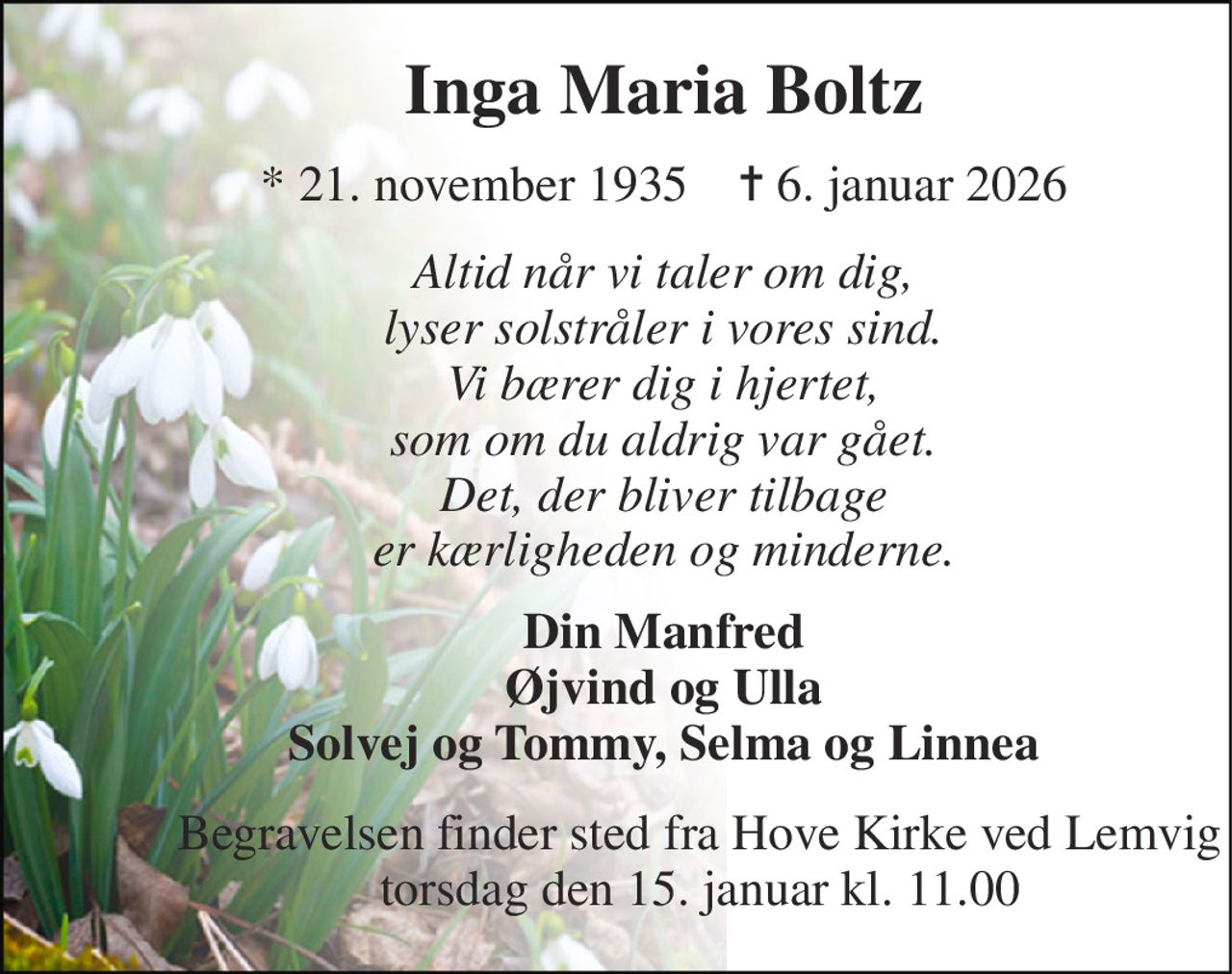 Inga Maria Boltz 
*​ 21. november 1935​    ✝​ 6. januar 2026 
Altid når vi taler om dig, lyser solstråler i vores sind. Vi bærer dig i hjertet, som om du aldrig var gået. Det, der bliver tilbage er kærligheden og minderne. 
Din Manfred Øjvind og Ulla Solvej og Tommy, Selma og Linnea 
Begravelsen finder sted fra Hove Kirke ved Lemvig torsdag den 15. januar kl. 11.00