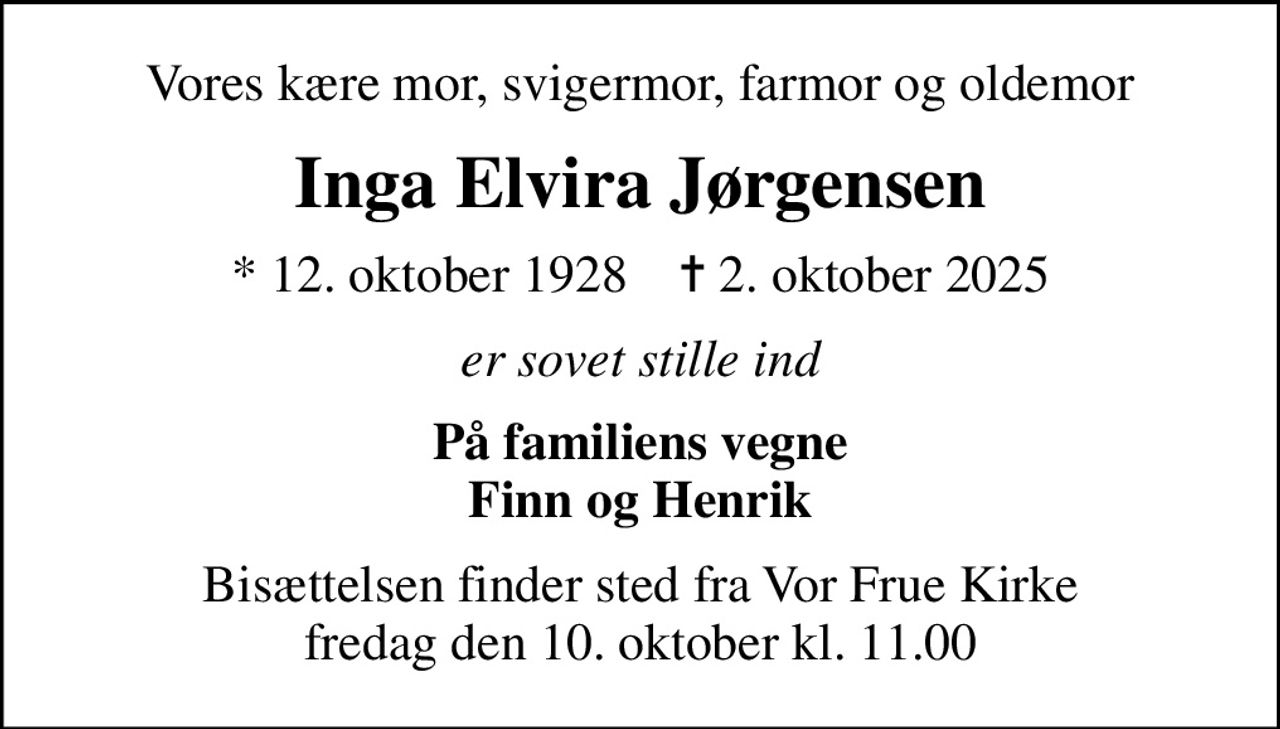 Vores kære mor, svigermor, farmor og oldemor
Inga Elvira Jørgensen
* 12. oktober 1928    ✝ 2. oktober 2025
er sovet stille ind
På familiens vegne Finn og Henrik
Bisættelsen finder sted fra Vor Frue Kirke  fredag den 10. oktober kl. 11.00