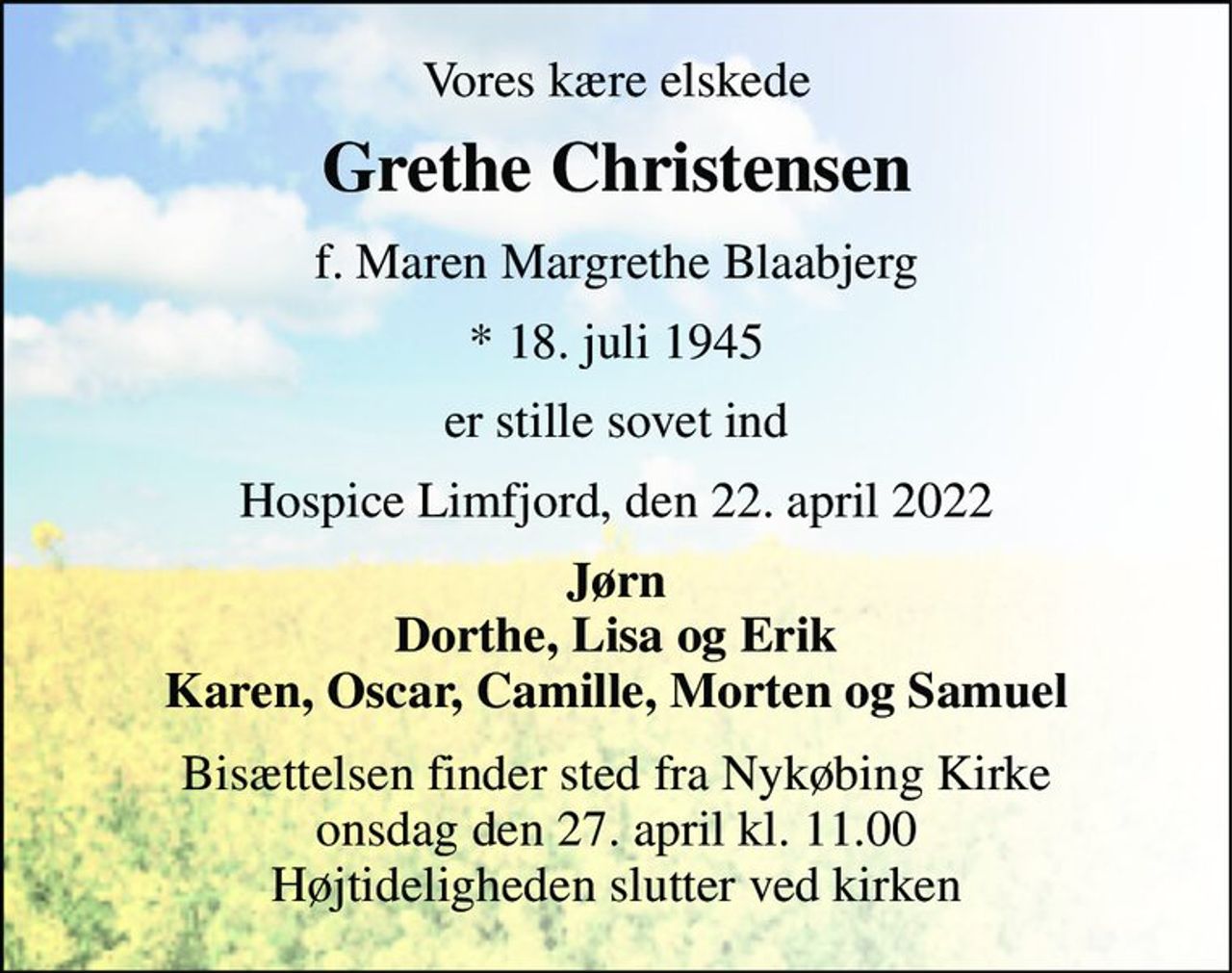 Vores kære elskede 
Grethe Christensen 
f. Maren Margrethe Blaabjerg 
*​ 18. juli 1945 
er stille sovet ind 
Hospice Limfjord, den 22. april 2022 
Jørn Dorthe, Lisa og Erik Karen, Oscar, Camille, Morten og Samuel 
Bisættelsen​ finder sted fra Nykøbing Kirke​ onsdag den 27. april​ kl. 11.00 Højtideligheden slutter ved kirken