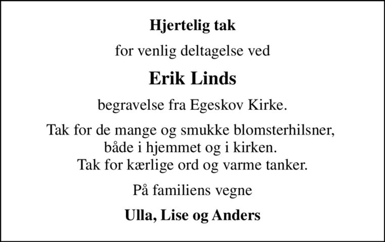 Hjertelig tak
for venlig deltagelse ved
Erik Linds
begravelse fra Egeskov Kirke.
Tak for de mange og smukke blomsterhilsner,  både i hjemmet og i kirken.  Tak for kærlige ord og varme tanker.
På familiens vegne
Ulla, Lise og Anders