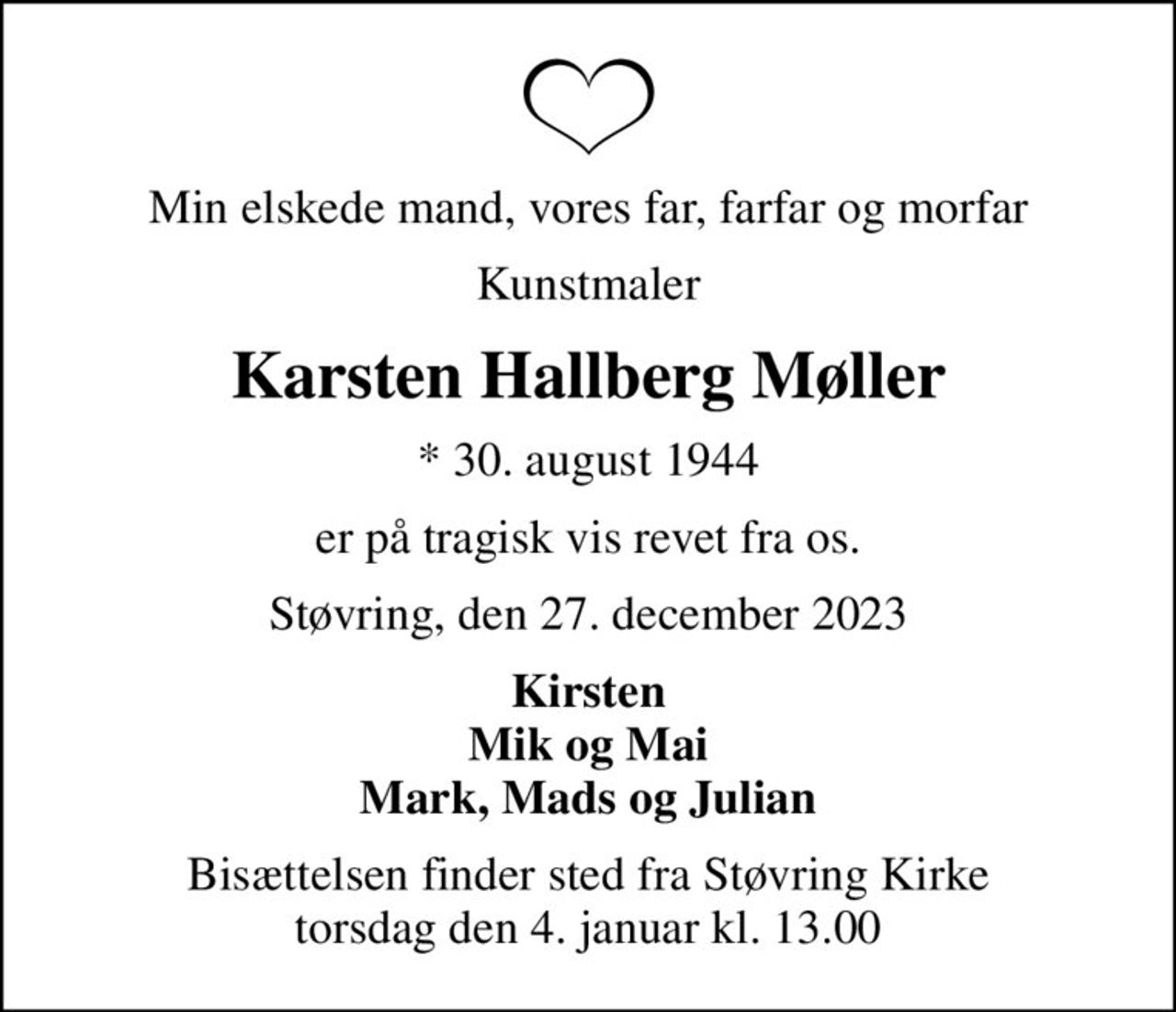 Min elskede mand, vores far, farfar og morfar
Kunstmaler
Karsten Hallberg Møller
* 30. august 1944
er på tragisk vis revet fra os.
Støvring, den 27. december 2023
Kirsten Mik og Mai Mark, Mads og Julian
Bisættelsen finder sted fra Støvring Kirke  torsdag den 4. januar kl. 13.00