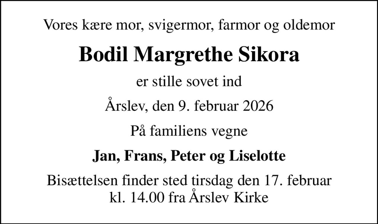 Vores kære mor, svigermor, farmor og oldemor
Bodil Margrethe Sikora
er stille sovet ind
Årslev, den 9. februar 2026
På familiens vegne
Jan, Frans, Peter og Liselotte
Bisættelsen finder sted tirsdag den 17. februar kl. 14.00 fra Årslev Kirke