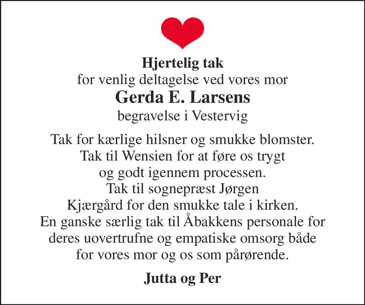 Hjertelig tak for venlig deltagelse ved vores mor Gerda E. Larsens begravelse i Vestervig 
Tak for kærlige hilsner og smukke blomster. Tak til Wensien for at føre os trygt og godt igennem processen. Tak til sognepræst Jørgen Kjærgård for den smukke tale i kirken. En ganske særlig tak til Åbakkens personale for deres uovertrufne og empatiske omsorg både for vores mor og os som pårørende. 
Jutta og Per