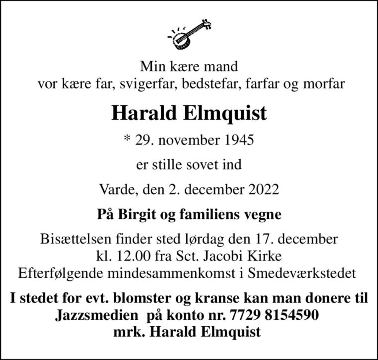 Min kære mand  vor kære far, svigerfar, bedstefar, farfar og morfar
Harald Elmquist
* 29. november 1945
er stille sovet ind
Varde, den 2. december 2022
På Birgit og familiens vegne
Bisættelsen finder sted lørdag den 17. december kl. 12.00 fra Sct. Jacobi Kirke Efterfølgende mindesammenkomst i Smedeværkstedet 
I stedet for evt. blomster og kranse kan man donere til Jazzsmedien  på konto nr. 7729 8154590  mrk. Harald Elmquist