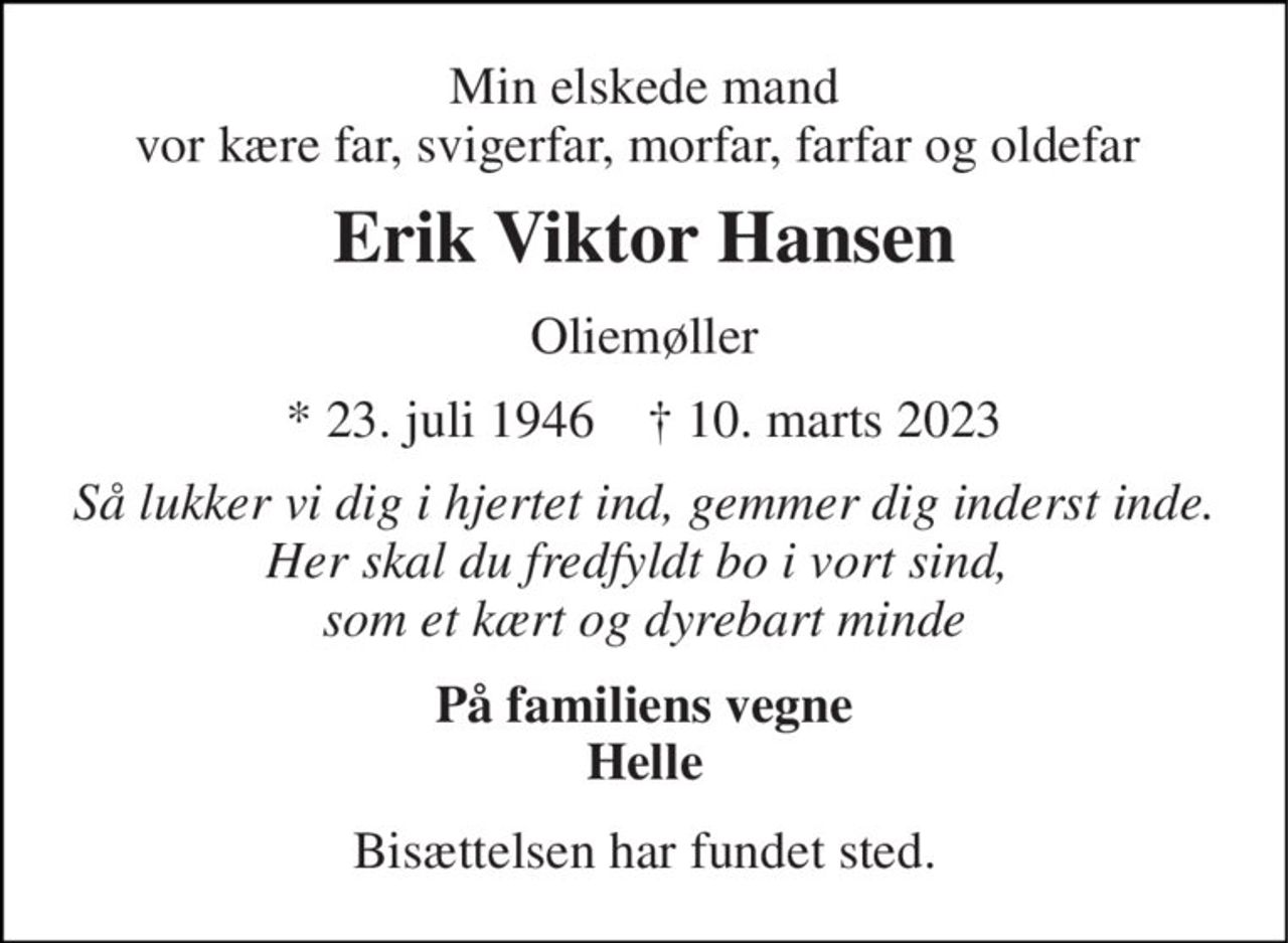 Min elskede mand vor kære far, svigerfar, morfar, farfar og oldefar  
Erik Viktor Hansen 
Oliemøller 
*​ 23. juli 1946​    ✝​ 10. marts 2023 
Så lukker vi dig i hjertet ind, gemmer dig inderst inde. Her skal du fredfyldt bo i vort sind,  som et kært og dyrebart minde 
På familiens vegne Helle 
Bisættelsen har fundet sted.