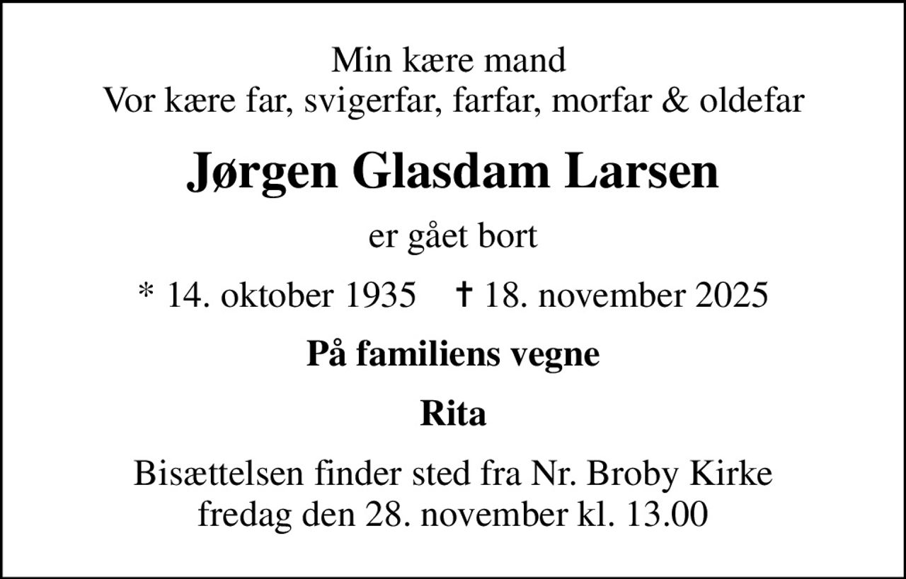 Min kære mand  Vor kære far, svigerfar, farfar, morfar & oldefar
Jørgen Glasdam Larsen
er gået bort
* 14. oktober 1935    ✝ 18. november 2025
På familiens vegne
Rita
Bisættelsen finder sted fra Nr. Broby Kirke  fredag den 28. november kl. 13.00