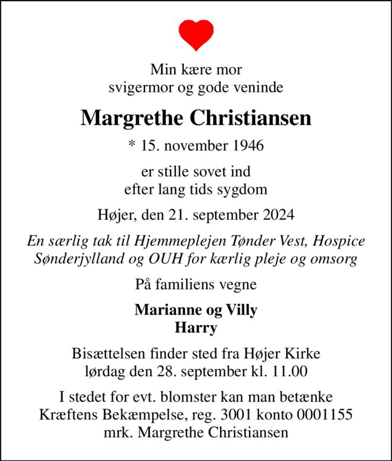 Min kære mor svigermor og gode veninde
Margrethe Christiansen
* 15. november 1946
er stille sovet ind efter lang tids sygdom
Højer, den 21. september 2024
En særlig tak til Hjemmeplejen Tønder Vest, Hospice Sønderjylland og OUH for kærlig pleje og omsorg
På familiens vegne
Marianne og Villy Harry
Bisættelsen finder sted fra Højer Kirke  lørdag den 28. september kl. 11.00 
I stedet for evt. blomster kan man betænke
					Kræftens Bekæmpelse reg.3001konto0001155mrk. Margrethe
					Christiansen