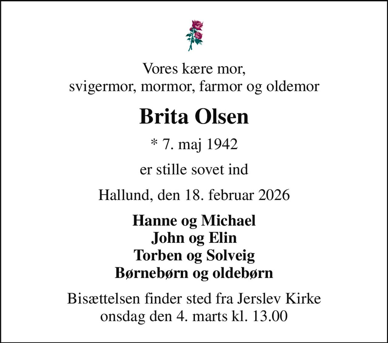 Vores kære mor, svigermor, mormor, farmor og oldemor
Brita Olsen
* 7. maj 1942
er stille sovet ind
Hallund, den 18. februar 2026
Hanne og Michael John og Elin Torben og Solveig Børnebørn og oldebørn
Bisættelsen finder sted fra Jerslev Kirke  onsdag den 4. marts kl. 13.00
