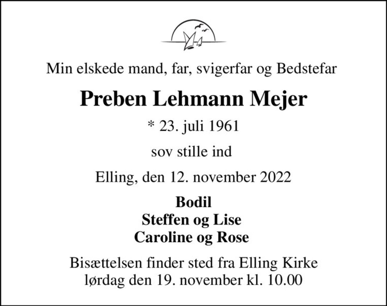 Min elskede mand, far, svigerfar og Bedstefar 
Preben Lehmann Mejer
* 23. juli 1961
sov stille ind 
Elling, den 12. november 2022
Bodil Steffen og Lise  Caroline og Rose 
Bisættelsen finder sted fra Elling Kirke  lørdag den 19. november kl. 10.00