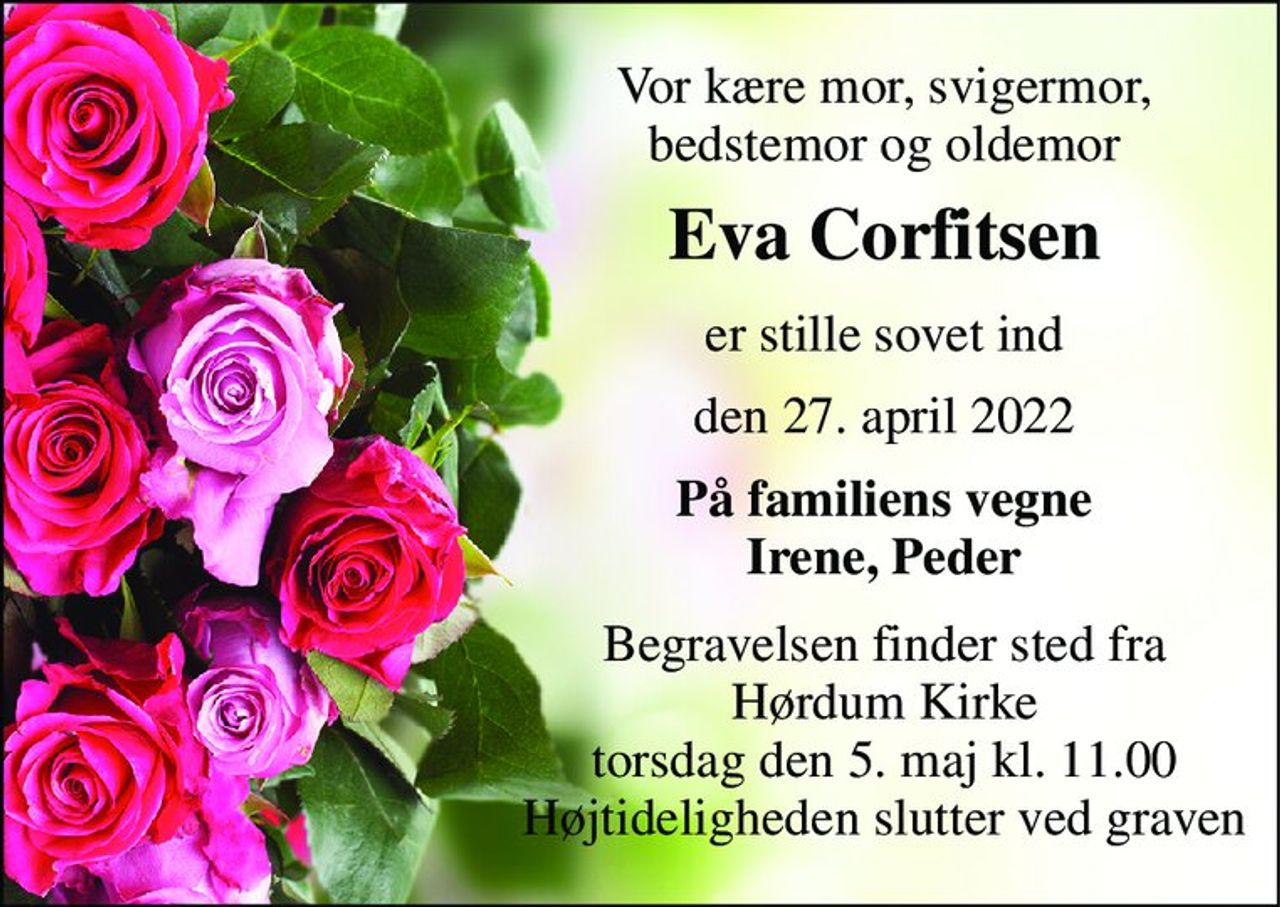 Vor kære mor, svigermor, bedstemor og oldemor 
Eva Corfitsen 
er stille sovet ind 
den 27. april 2022 
På familiens vegne Irene, Peder 
Begravelsen​ finder sted fra Hørdum Kirke​ torsdag den 5. maj​ kl. 11.00 Højtideligheden slutter ved graven