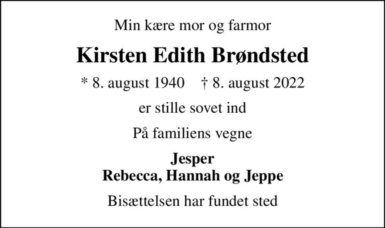 Min kære mor og farmor
Kirsten Edith Brøndsted
* 8. august 1940    ✝ 8. august 2022
er stille sovet ind
På familiens vegne
Jesper Rebecca, Hannah og Jeppe
Bisættelsen har fundet sted