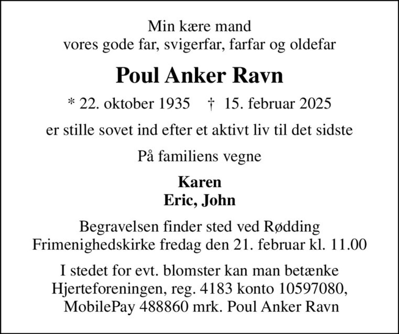 Min kære mand vores gode far, svigerfar, farfar og oldefar
Poul Anker Ravn
* 22. oktober 1935    ✝ 15. februar 2025
er stille sovet ind efter et aktivt liv til det sidste
På familiens vegne
Karen Eric, John
Begravelsen finder sted ved Rødding Frimenighedskirke  fredag den 21. februar kl. 11.00 
I stedet for evt. blomster kan man betænke Hjerteforeningen, reg. 4183 konto 10597080,  MobilePay 488860 mrk. Poul Anker Ravn
