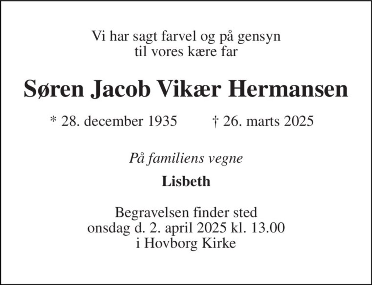 Vi har sagt farvel og på gensyn til vores kære far 
Søren Jacob Vikær Hermansen 
*​ 28. december 1935 
†​ 26. marts 2025​ 
På familiens vegne 
Lisbeth 
Begravelsen finder sted onsdag d. 2. april 2025 kl. 13.00 i Hovborg Kirke