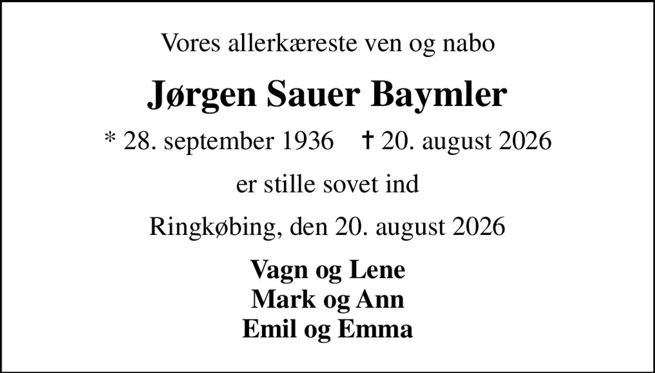 Vores allerkæreste ven og nabo
Jørgen Sauer Baymler
* 28. september 1936    ✝ 20. august 2026
er stille sovet ind
Ringkøbing, den 20. august 2026
Vagn og Lene Mark og Ann Emil og Emma