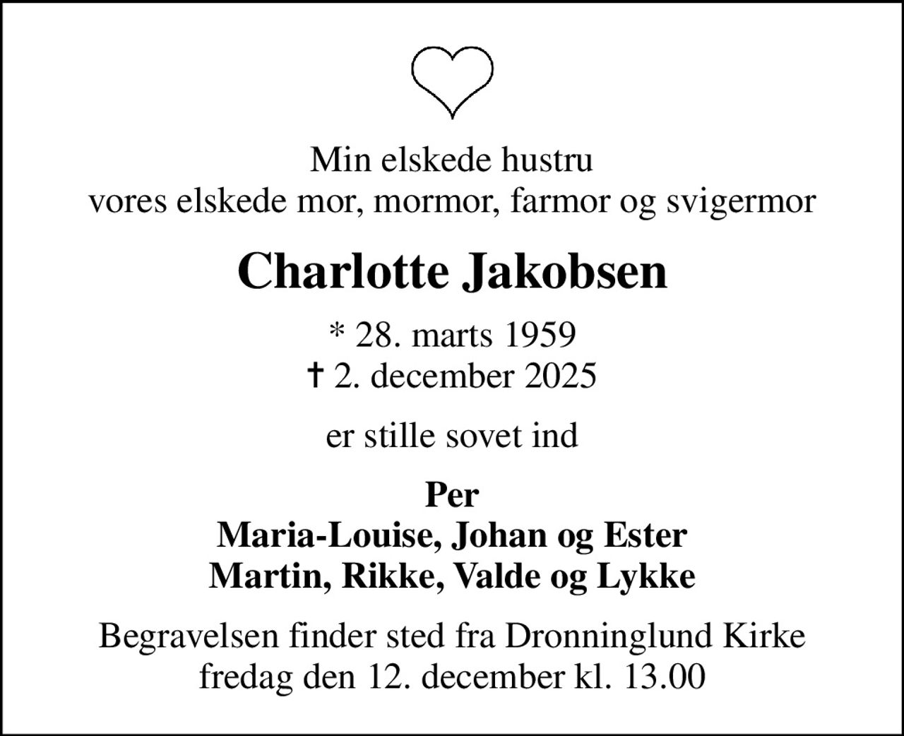 Min elskede hustru vores elskede mor, mormor, farmor og svigermor
Charlotte Jakobsen
* 28. marts 1959
						✝ 2. december 2025
er stille sovet ind
Per Maria-Louise, Johan og Ester Martin, Rikke, Valde og Lykke
Begravelsen finder sted fra Dronninglund Kirke  fredag den 12. december kl. 13.00