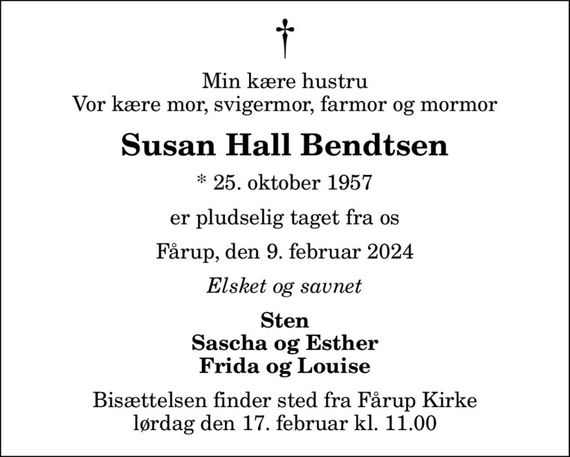 Min kære hustru Vor kære mor, svigermor, farmor og mormor
Susan Hall Bendtsen
* 25. oktober 1957
er pludselig taget fra os
Fårup, den 9. februar 2024
Elsket og savnet
Sten Sascha og Esther Frida og Louise
Bisættelsen finder sted fra Fårup Kirke  lørdag den 17. februar kl. 11.00