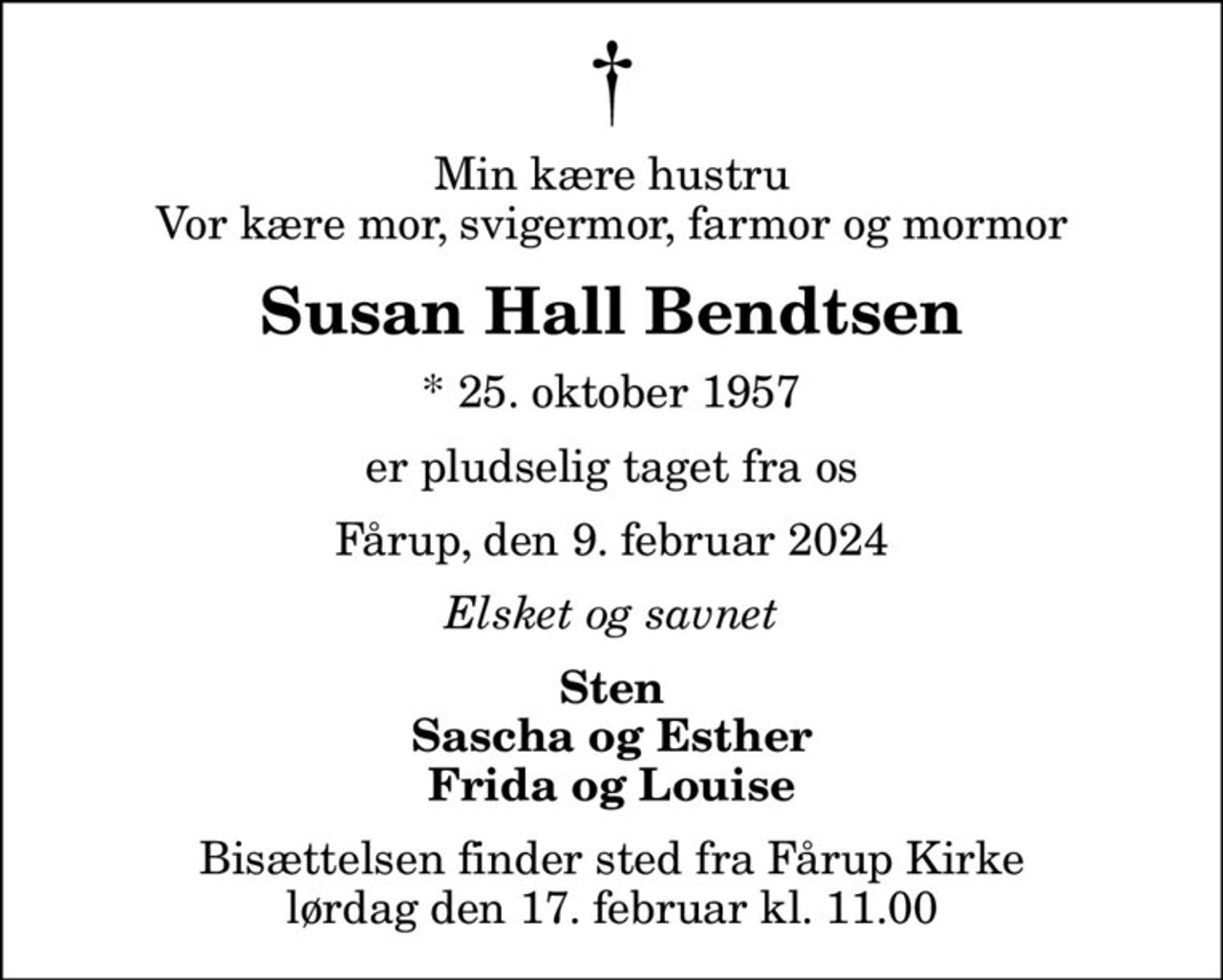 Min kære hustru Vor kære mor, svigermor, farmor og mormor
Susan Hall Bendtsen
* 25. oktober 1957
er pludselig taget fra os
Fårup, den 9. februar 2024
Elsket og savnet
Sten Sascha og Esther Frida og Louise
Bisættelsen finder sted fra Fårup Kirke  lørdag den 17. februar kl. 11.00