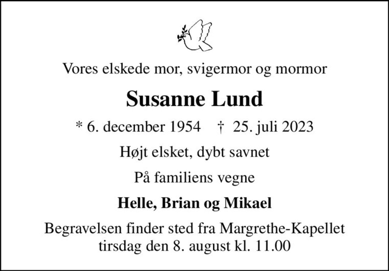 Vores elskede mor, svigermor og mormor
Susanne Lund
* 6. december 1954    ✝ 25. juli 2023
Højt elsket, dybt savnet
På familiens vegne
Helle, Brian og Mikael
Begravelsen finder sted fra Margrethe-Kapellet  tirsdag den 8. august kl. 11.00