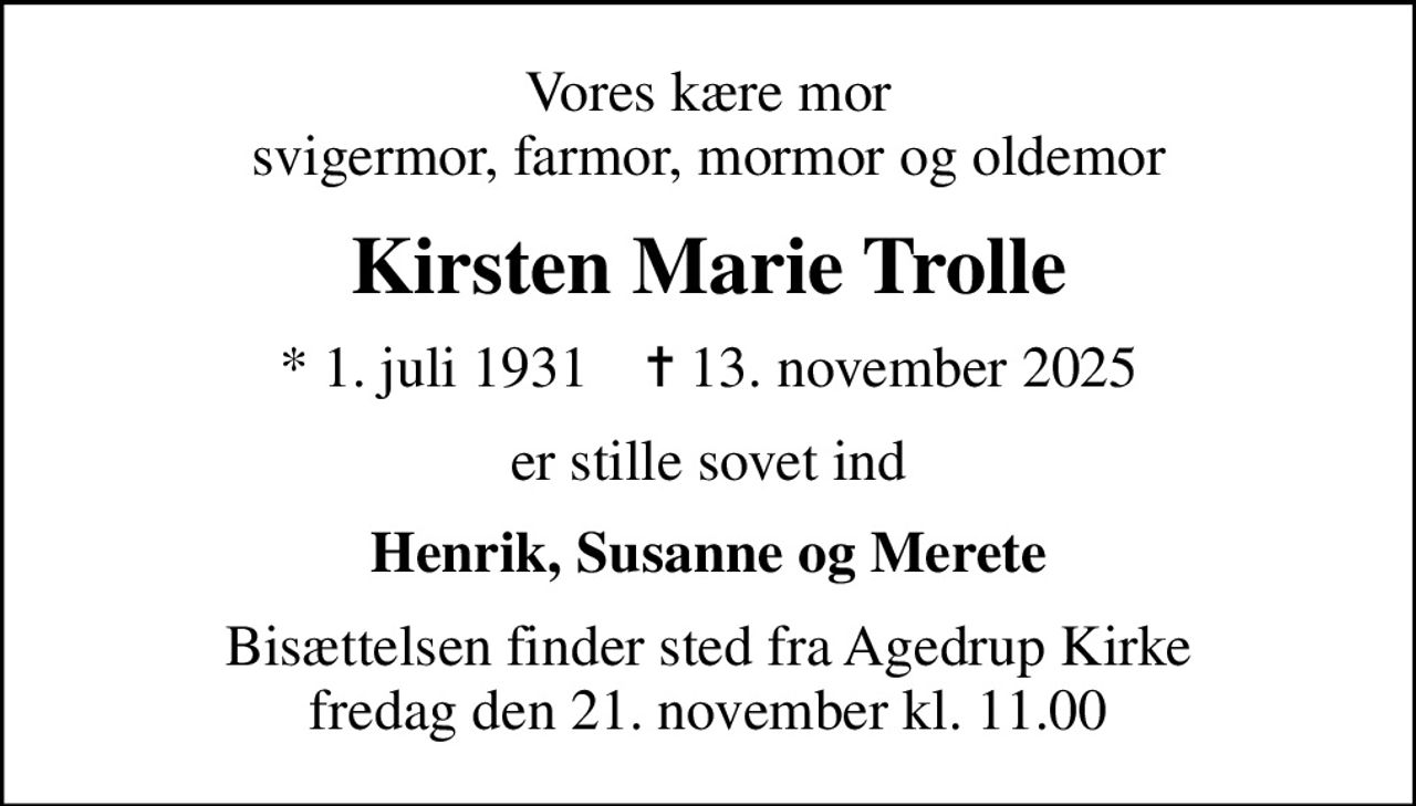 Vores kære mor svigermor, farmor, mormor og oldemor
Kirsten Marie Trolle
* 1. juli 1931    ✝ 13. november 2025
er stille sovet ind
Henrik, Susanne og Merete
Bisættelsen finder sted fra Agedrup Kirke  fredag den 21. november kl. 11.00