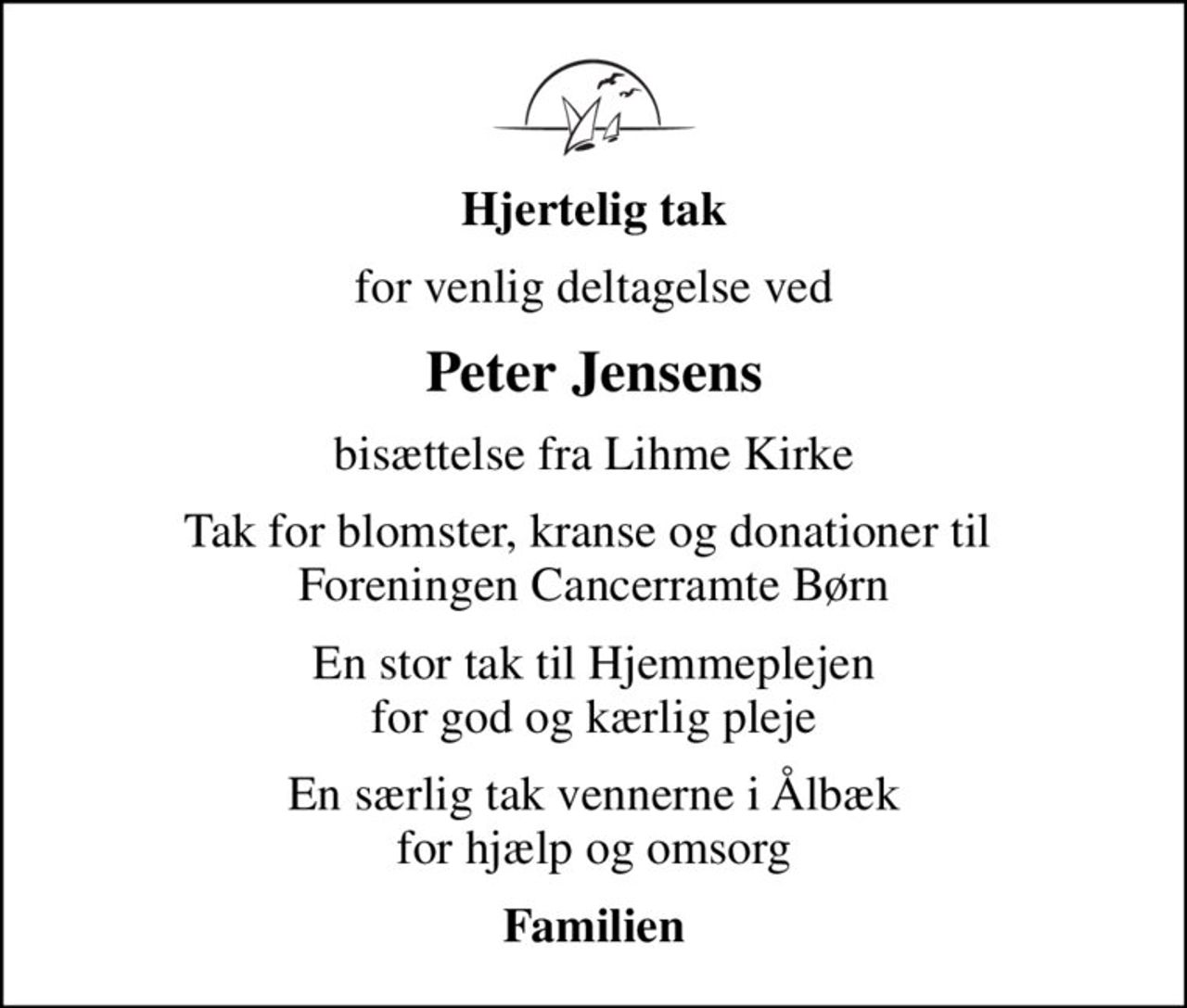 Hjertelig tak
for venlig deltagelse ved
Peter Jensens
bisættelse fra Lihme Kirke
Tak for blomster, kranse og donationer til  Foreningen Cancerramte Børn
En stor tak til Hjemmeplejen for god og kærlig pleje
En særlig tak vennerne i Ålbæk for hjælp og omsorg
Familien