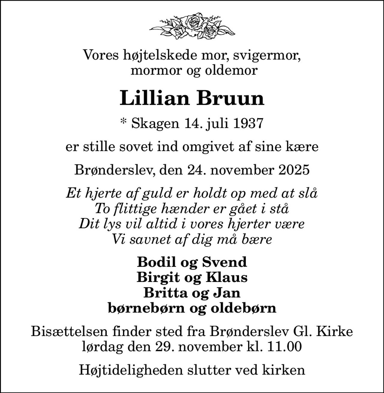 Vores højtelskede mor, svigermor,  mormor og oldemor
Lillian Bruun
* Skagen 14. juli 1937
er stille sovet ind omgivet af sine kære
Brønderslev, den 24. november 2025
Et hjerte af guld er holdt op med at slå To flittige hænder er gået i stå Dit lys vil altid i vores hjerter være Vi savnet af dig må bære
Bodil og Svend Birgit og Klaus Britta og Jan børnebørn og oldebørn
Bisættelsen finder sted fra Brønderslev Gl. Kirke  lørdag den 29. november kl. 11.00  Højtideligheden slutter ved kirken