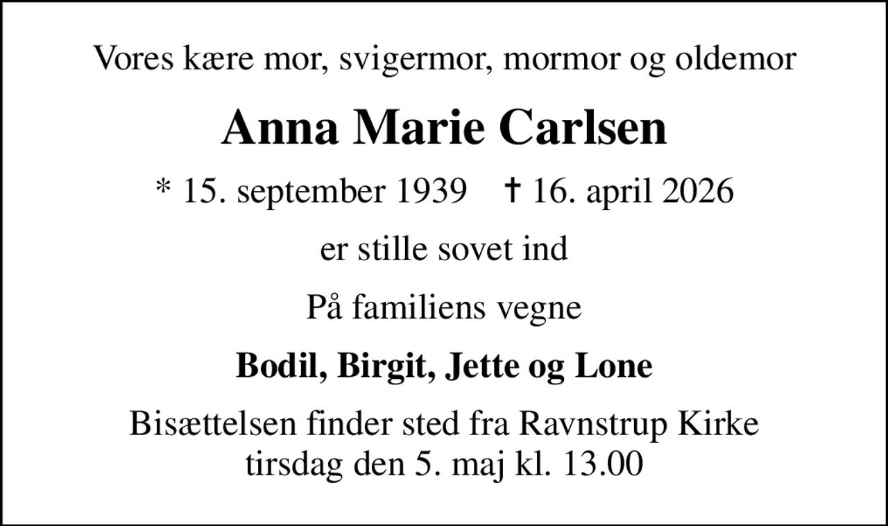 Vores kære mor, svigermor, mormor og oldemor
Anna Marie Carlsen
* 15. september 1939    ✝ 16. april 2026
er stille sovet ind
På familiens vegne
Bodil, Birgit, Jette og Lone
Bisættelsen finder sted fra Ravnstrup Kirke  tirsdag den 5. maj kl. 13.00