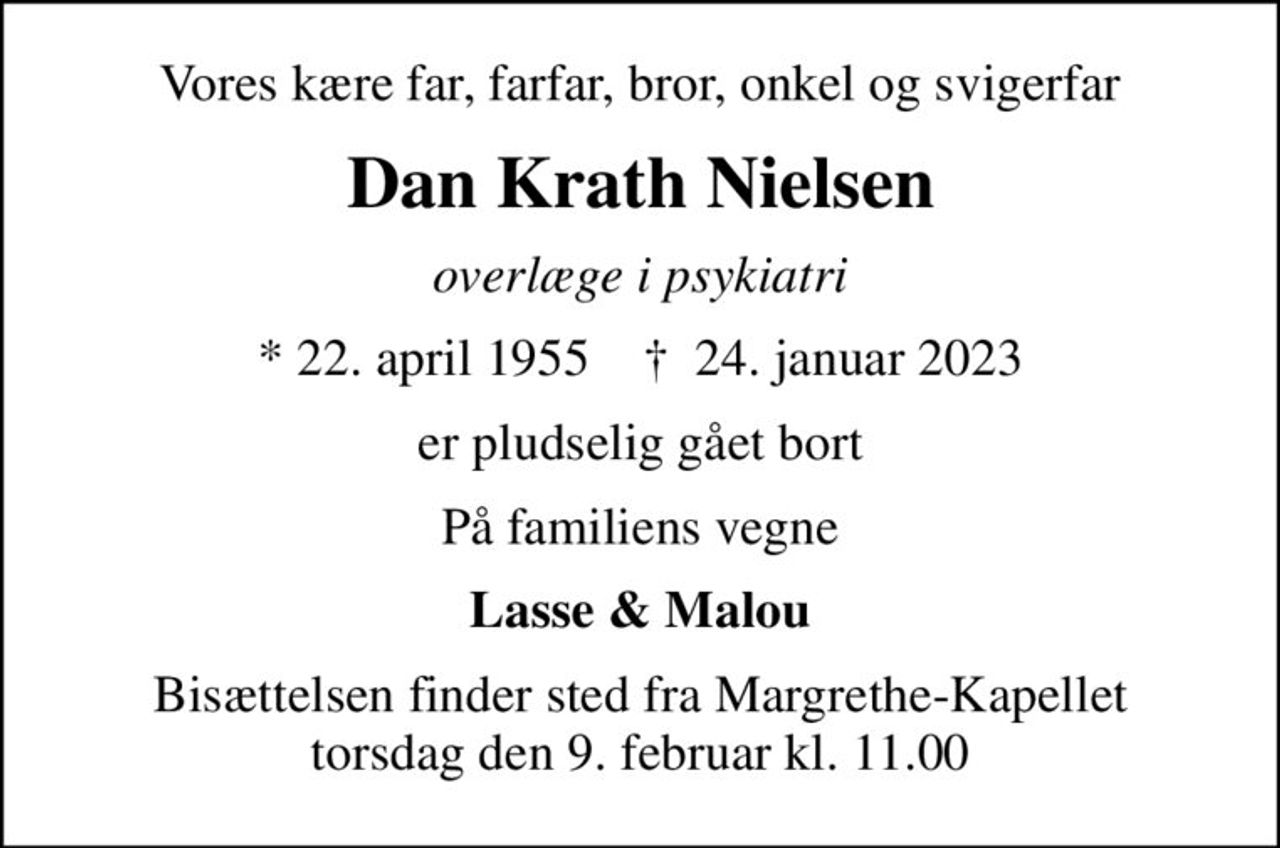 Vores kære far, farfar, bror, onkel og svigerfar
Dan Krath Nielsen
overlæge i psykiatri
* 22. april 1955    ✝ 24. januar 2023
er pludselig gået bort
På familiens vegne
Lasse & Malou
Bisættelsen finder sted fra Margrethe-Kapellet  torsdag den 9. februar kl. 11.00