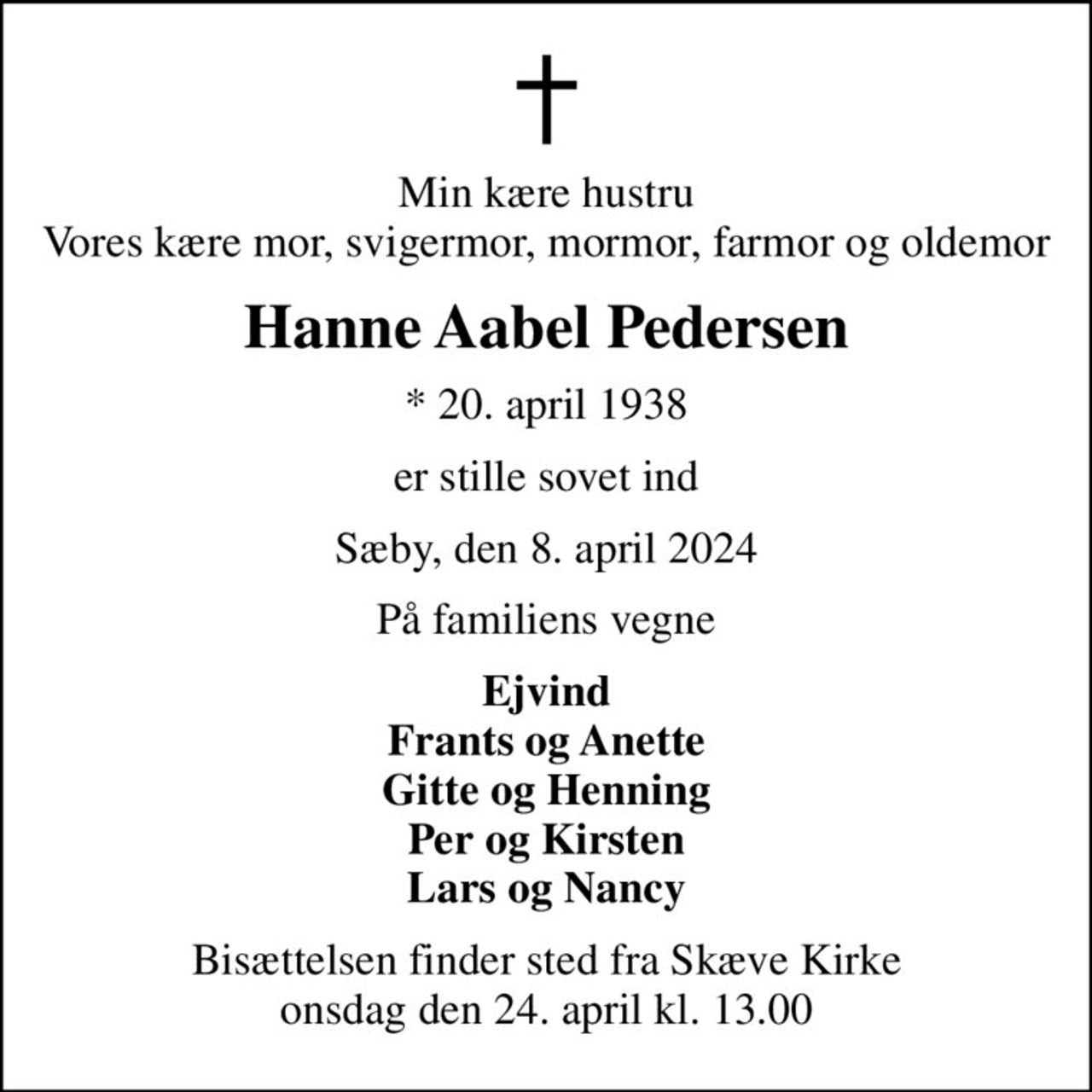 Min kære hustru Vores kære mor, svigermor, mormor, farmor og oldemor
Hanne Aabel Pedersen
* 20. april 1938
er stille sovet ind
Sæby, den 8. april 2024
På familiens vegne
Ejvind Frants og Anette Gitte og Henning Per og Kirsten Lars og Nancy
Bisættelsen finder sted fra Skæve Kirke  onsdag den 24. april kl. 13.00
