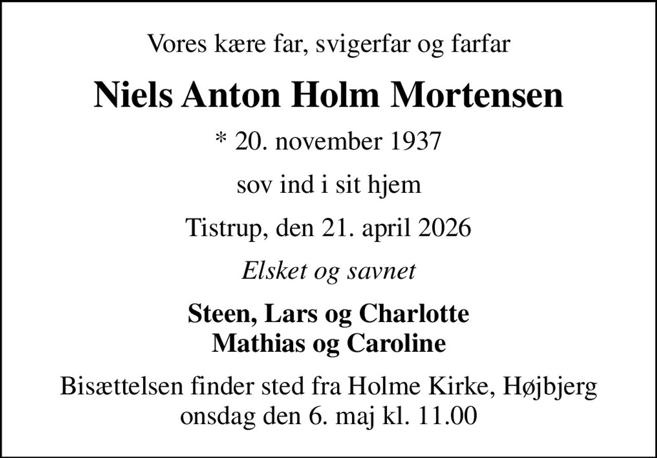 Vores kære far, svigerfar og farfar
Niels Anton Holm Mortensen
* 20. november 1937
sov ind i sit hjem
Tistrup, den 21. april 2026
Elsket og savnet
Steen, Lars og Charlotte Mathias og Caroline
Bisættelsen finder sted fra Holme Kirke, Højbjerg  onsdag den 6. maj kl. 11.00