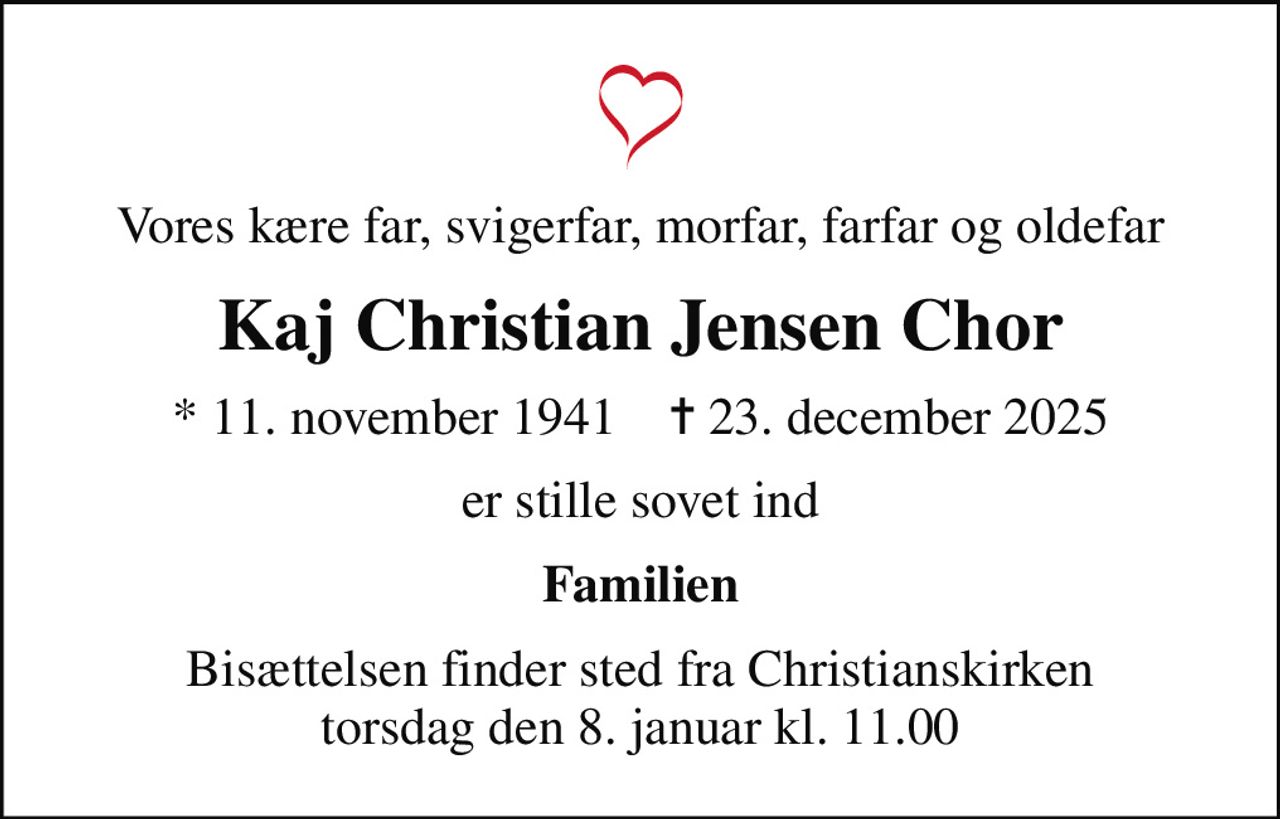 Vores kære far, svigerfar, morfar, farfar og oldefar
Kaj Christian Jensen Chor
* 11. november 1941    ✝ 23. december 2025
er stille sovet ind
Familien
Bisættelsen finder sted fra Christianskirken  torsdag den 8. januar kl. 11.00