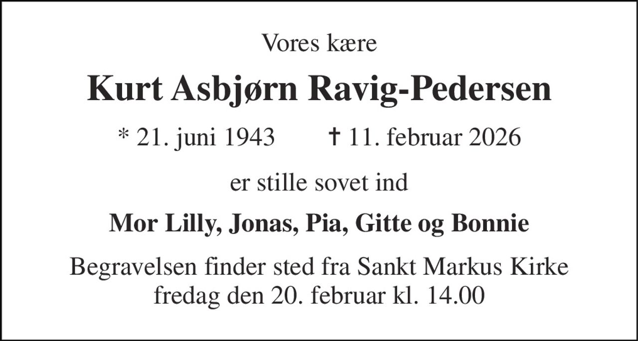 Vores kære 
Kurt Asbjørn Ravig-Pedersen 
*​ 21. juni 1943​        ✝​ 11. februar 2026 
er stille sovet ind 
Mor Lilly, Jonas, Pia, Gitte og Bonnie 
Begravelsen​ finder sted fra Sankt Markus Kirke​ fredag den 20. februar​ kl. 14.00