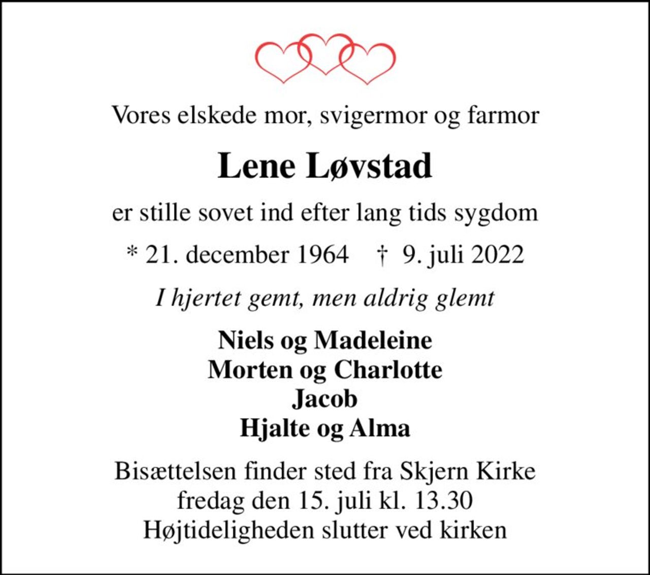 Vores elskede mor, svigermor og farmor
Lene Løvstad
er stille sovet ind efter lang tids sygdom
* 21. december 1964    ✝ 9. juli 2022
I hjertet gemt, men aldrig glemt
Niels og Madeleine Morten og Charlotte Jacob Hjalte og Alma
Bisættelsen finder sted fra Skjern Kirke  fredag den 15. juli kl. 13.30  Højtideligheden slutter ved kirken