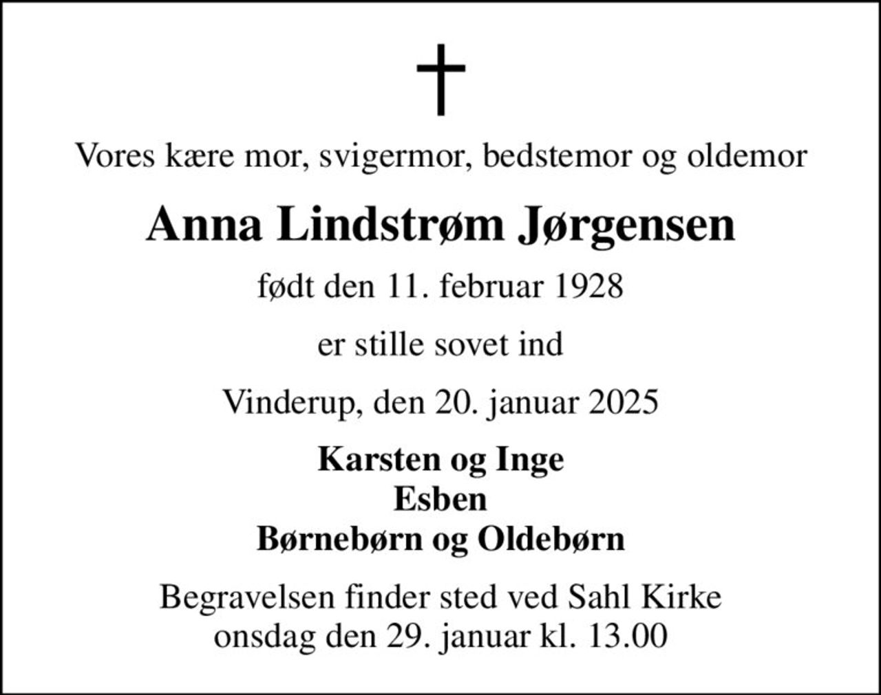Vores kære mor, svigermor, bedstemor og oldemor
Anna Lindstrøm Jørgensen
født den 11. februar 1928
er stille sovet ind
Vinderup, den 20. januar 2025
Karsten og Inge Esben Børnebørn og Oldebørn
Begravelsen finder sted ved Sahl Kirke  onsdag den 29. januar kl. 13.00
