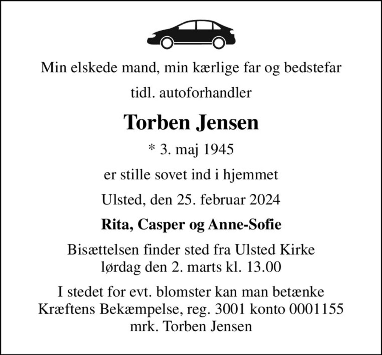 Min elskede mand, min kærlige far og bedstefar
tidl. autoforhandler
Torben Jensen
* 3. maj 1945
er stille sovet ind i hjemmet
Ulsted, den 25. februar 2024
Rita, Casper og Anne-Sofie
Bisættelsen finder sted fra Ulsted Kirke  lørdag den 2. marts kl. 13.00 
I stedet for evt. blomster kan man betænke
					Kræftens Bekæmpelse reg.3001konto0001155mrk. Torben
					Jensen