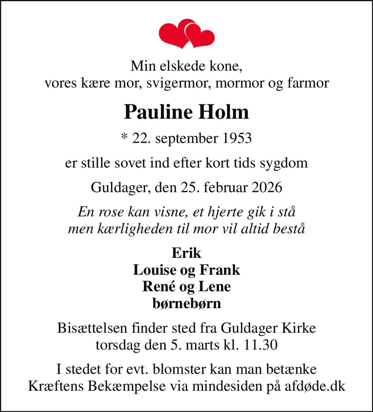 Min elskede kone, vores kære mor, svigermor, mormor og farmor
Pauline Holm
* 22. september 1953
er stille sovet ind efter kort tids sygdom
Guldager, den 25. februar 2026
En rose kan visne, et hjerte gik i stå men kærligheden til mor vil altid bestå
Erik Louise og Frank René og Lene børnebørn
Bisættelsen finder sted fra Guldager Kirke  torsdag den 5. marts kl. 11.30 
I stedet for evt. blomster kan man betænke
					Kræftens Bekæmpelse via mindesiden på afdøde.dk