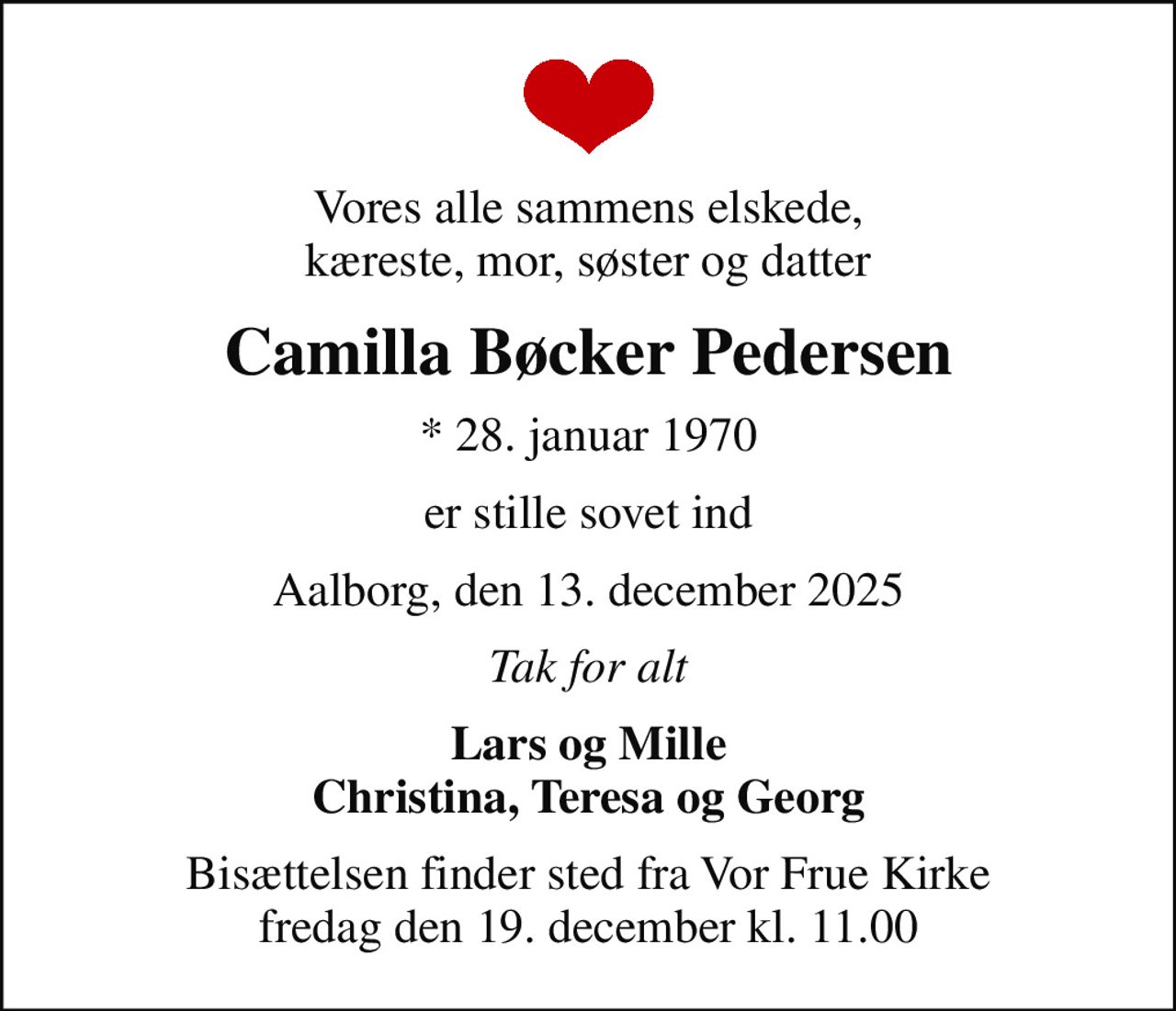 Vores alle sammens elskede, kæreste, mor, søster og datter
Camilla Bøcker Pedersen
* 28. januar 1970
er stille sovet ind
Aalborg, den 13. december 2025
Tak for alt
Lars og Mille Christina, Teresa og Georg
Bisættelsen finder sted fra Vor Frue Kirke  fredag den 19. december kl. 11.00