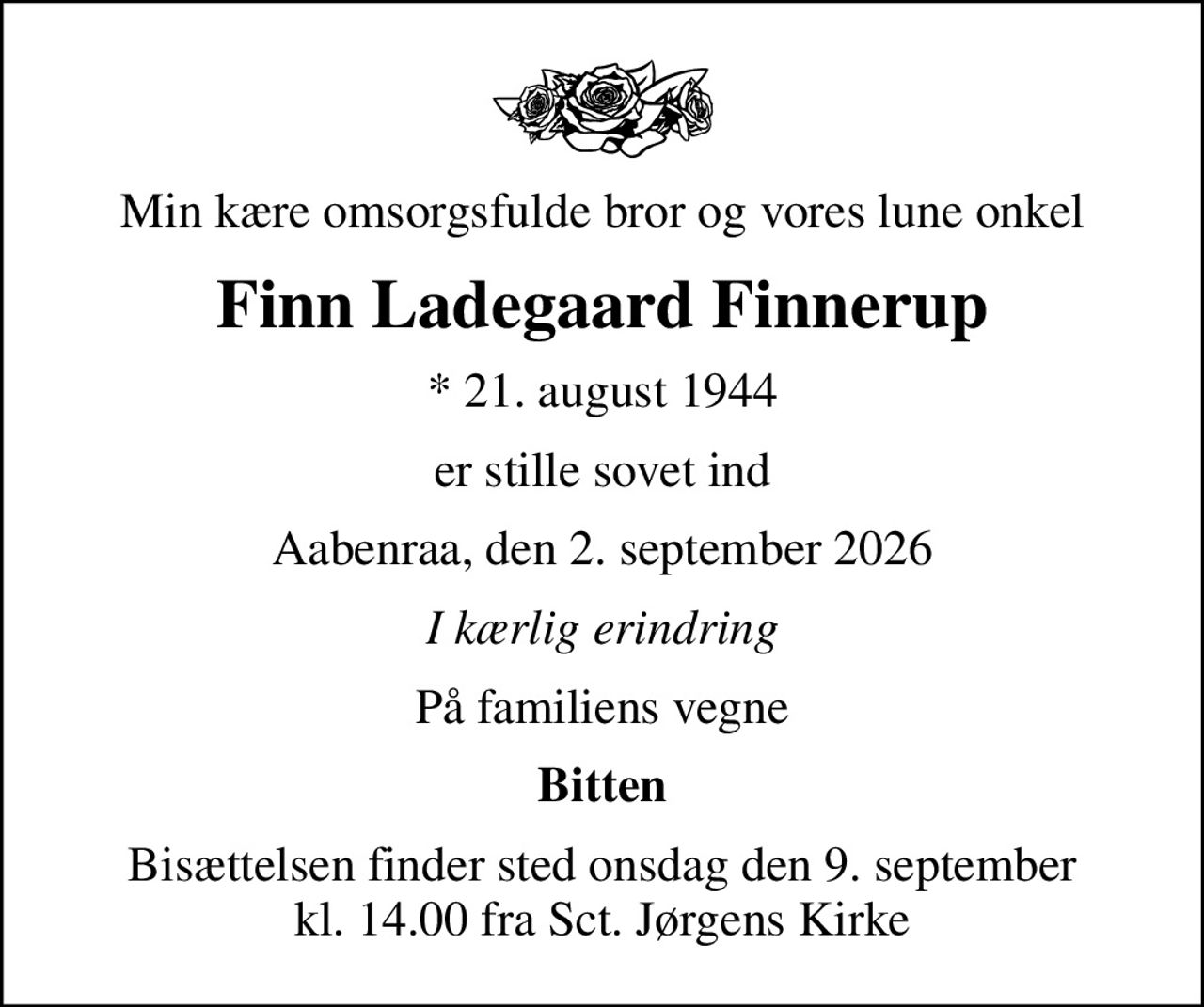 Min kære omsorgsfulde bror og vores lune onkel
Finn Ladegaard Finnerup
* 21. august 1944
er stille sovet ind
Aabenraa, den 2. september 2026
I kærlig erindring
På familiens vegne
Bitten
Bisættelsen finder sted onsdag den 9. september kl. 14.00 fra Sct. Jørgens Kirke