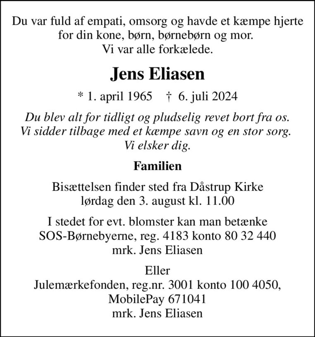 Du var fuld af empati, omsorg og havde et kæmpe hjerte for din kone, børn, børnebørn og mor.  Vi var alle forkælede.
Jens Eliasen
* 1. april 1965    ✝ 6. juli 2024
Du blev alt for tidligt og pludselig revet bort fra os. Vi sidder tilbage med et kæmpe savn og en stor sorg.  Vi elsker dig.
Familien
Bisættelsen finder sted fra Dåstrup Kirke  lørdag den 3. august kl. 11.00 
I stedet for evt. blomster kan man betænke
					SOS-Børnebyerne reg.4183konto8032440mrk. Jens
					Eliasen
Eller Julemærkefonden, reg.nr. 3001 konto 100 4050, MobilePay 671041 mrk. Jens Eliasen