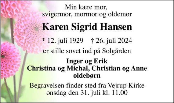 Min kære mor,  svigermor, mormor og oldemor 
Karen Sigrid Hansen 
*&#x200B; 12. juli 1929&#x200B;    &#x2020;&#x200B; 26. juli 2024 
er stille sovet ind på Solgården 
Inger og Erik Christina og Michal, Christian og Anne oldebørn 
Begravelsen finder sted fra Vejrup Kirke onsdag den 31. juli kl. 11.00