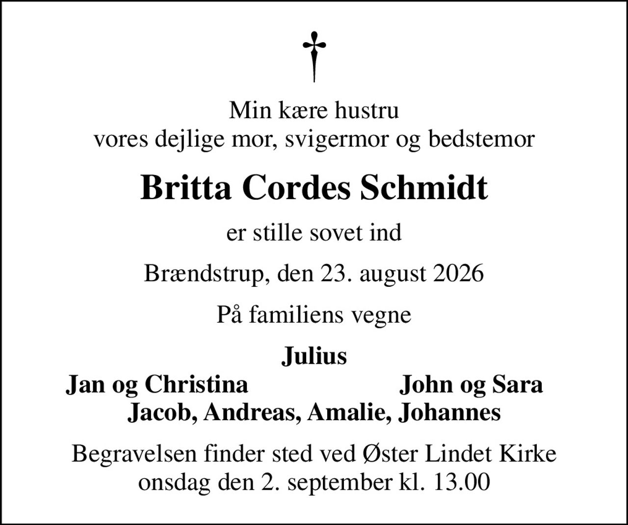 Min kære hustru vores dejlige mor, svigermor og bedstemor
Britta Cordes Schmidt
er stille sovet ind
Brændstrup, den 23. august 2026
På familiens vegne
Julius
Jan og Christina
John og Sara
Begravelsen finder sted ved Øster Lindet Kirke  onsdag den 2. september kl. 13.00