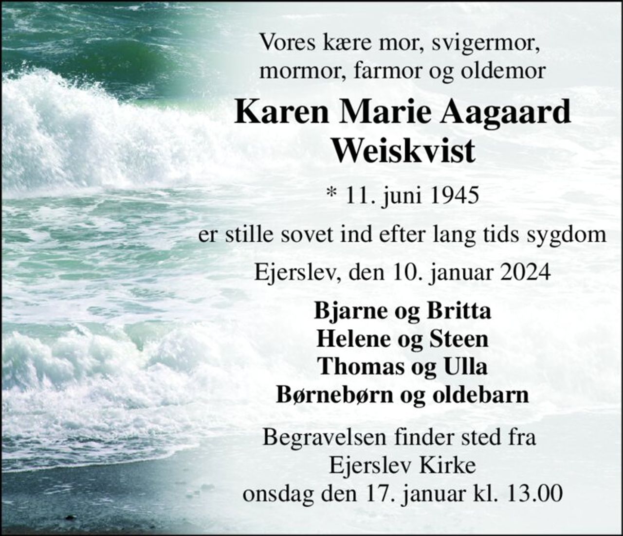 Vores kære mor, svigermor,  mormor, farmor og oldemor 
Karen Marie Aagaard Weiskvist 
*​ 11. juni 1945 
er stille sovet ind efter lang tids sygdom 
Ejerslev, den 10. januar 2024 
Bjarne og Britta Helene og Steen Thomas og Ulla Børnebørn og oldebarn 
Begravelsen​ finder sted fra  Ejerslev Kirke​ onsdag den 17. januar​ kl. 13.00